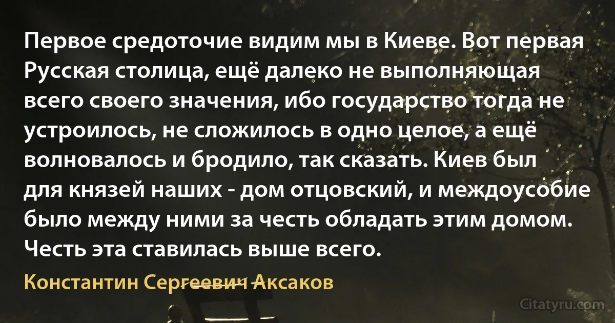 Первое средоточие видим мы в Киеве. Вот первая Русская столица, ещё далеко не выполняющая всего своего значения, ибо государство тогда не устроилось, не сложилось в одно целое, а ещё волновалось и бродило, так сказать. Киев был для князей наших - дом отцовский, и междоусобие было между ними за честь обладать этим домом. Честь эта ставилась выше всего. (Константин Сергеевич Аксаков)