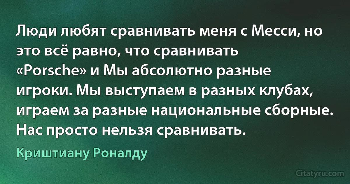 Люди любят сравнивать меня с Месси, но это всё равно, что сравнивать «Porsche» и Мы абсолютно разные игроки. Мы выступаем в разных клубах, играем за разные национальные сборные. Нас просто нельзя сравнивать. (Криштиану Роналду)