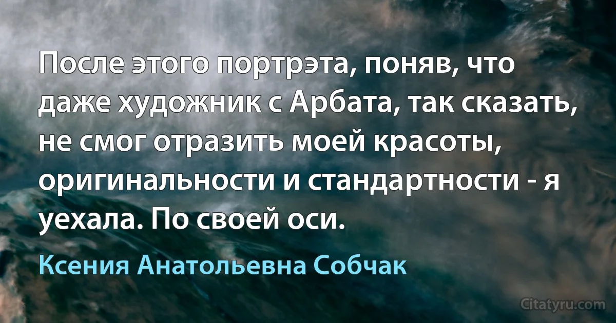 После этого портрэта, поняв, что даже художник с Арбата, так сказать, не смог отразить моей красоты, оригинальности и стандартности - я уехала. По своей оси. (Ксения Анатольевна Собчак)