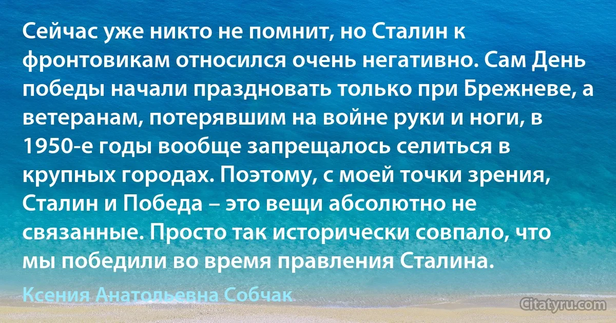 Сейчас уже никто не помнит, но Сталин к фронтовикам относился очень негативно. Сам День победы начали праздновать только при Брежневе, а ветеранам, потерявшим на войне руки и ноги, в 1950-е годы вообще запрещалось селиться в крупных городах. Поэтому, с моей точки зрения, Сталин и Победа – это вещи абсолютно не связанные. Просто так исторически совпало, что мы победили во время правления Сталина. (Ксения Анатольевна Собчак)