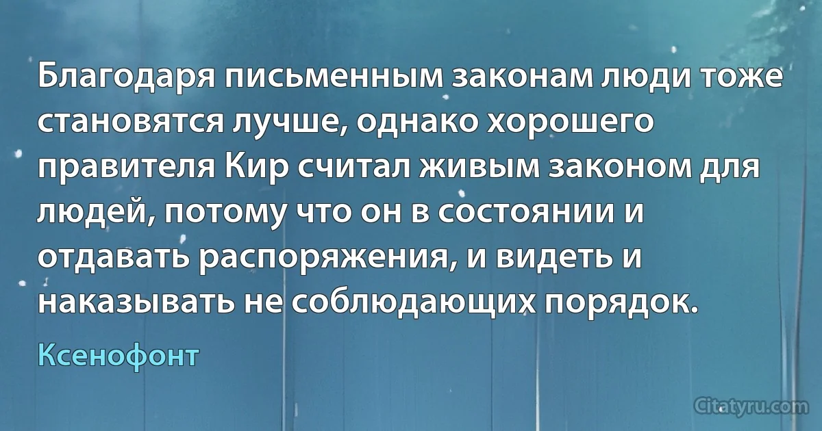 Благодаря письменным законам люди тоже становятся лучше, однако хорошего правителя Кир считал живым законом для людей, потому что он в состоянии и отдавать распоряжения, и видеть и наказывать не соблюдающих порядок. (Ксенофонт)