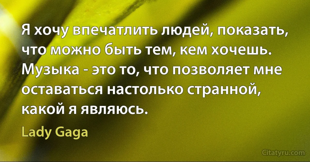 Я хочу впечатлить людей, показать, что можно быть тем, кем хочешь. Музыка - это то, что позволяет мне оставаться настолько странной, какой я являюсь. (Lady Gaga)