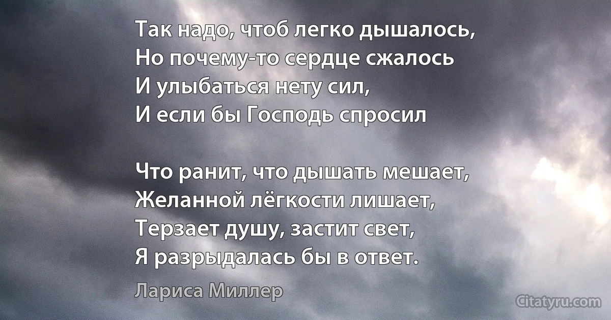 Так надо, чтоб легко дышалось,
Но почему-то сердце сжалось
И улыбаться нету сил,
И если бы Господь спросил

Что ранит, что дышать мешает,
Желанной лёгкости лишает,
Терзает душу, застит свет,
Я разрыдалась бы в ответ. (Лариса Миллер)