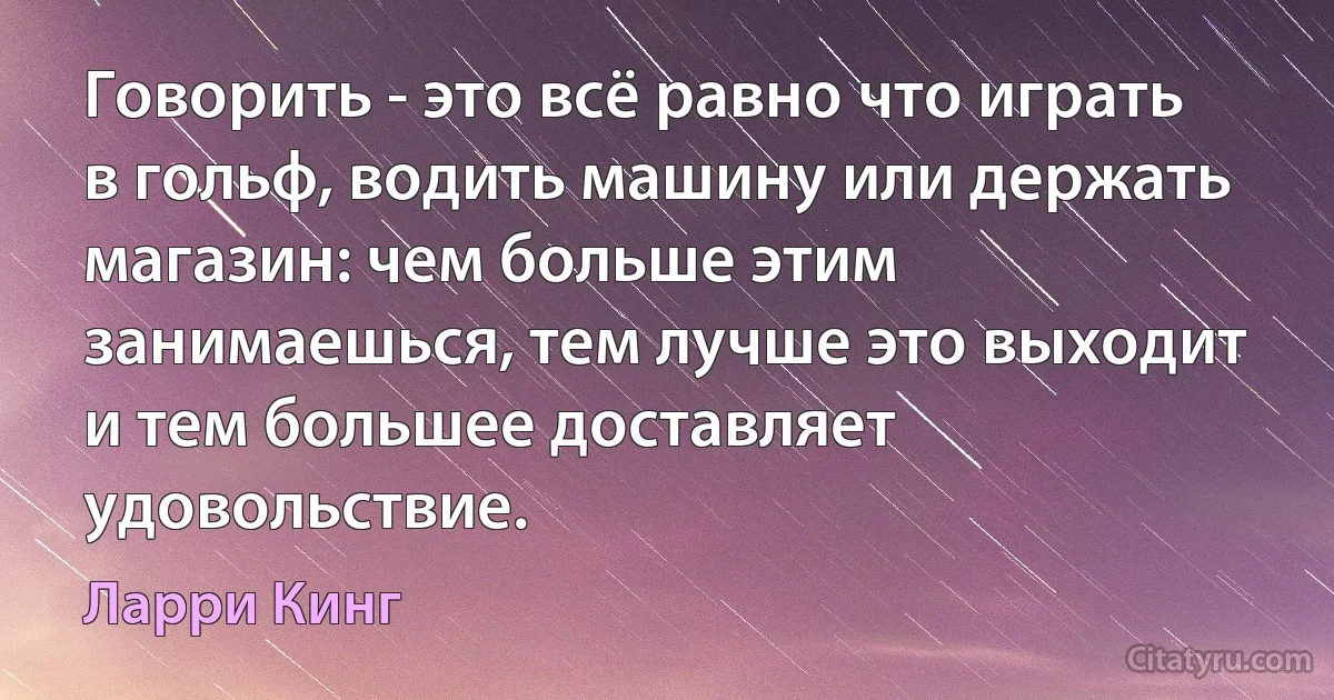 Говорить - это всё равно что играть в гольф, водить машину или держать магазин: чем больше этим занимаешься, тем лучше это выходит и тем большее доставляет удовольствие. (Ларри Кинг)