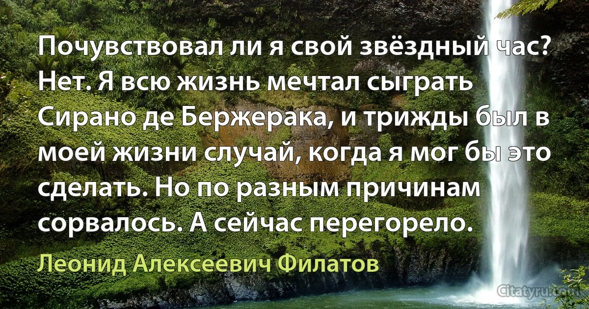 Почувствовал ли я свой звёздный час? Нет. Я всю жизнь мечтал сыграть Сирано де Бержерака, и трижды был в моей жизни случай, когда я мог бы это сделать. Но по разным причинам сорвалось. А сейчас перегорело. (Леонид Алексеевич Филатов)