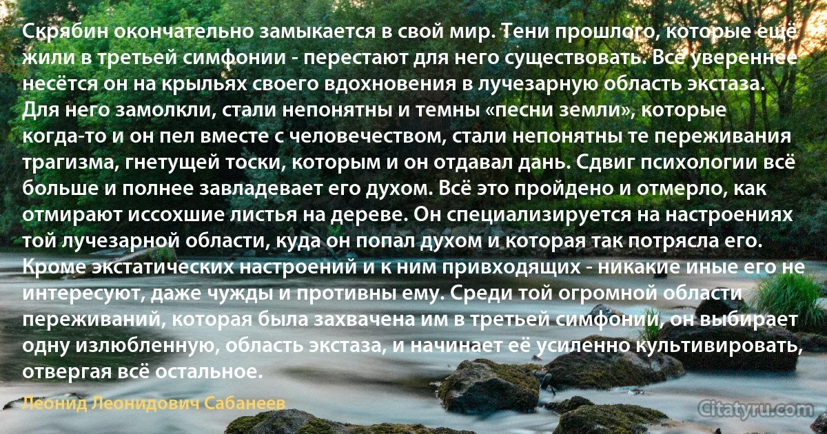 Скрябин окончательно замыкается в свой мир. Тени прошлого, которые ещё жили в третьей симфонии - перестают для него существовать. Всё увереннее несётся он на крыльях своего вдохновения в лучезарную область экстаза. Для него замолкли, стали непонятны и темны «песни земли», которые когда-то и он пел вместе с человечеством, стали непонятны те переживания трагизма, гнетущей тоски, которым и он отдавал дань. Сдвиг психологии всё больше и полнее завладевает его духом. Всё это пройдено и отмерло, как отмирают иссохшие листья на дереве. Он специализируется на настроениях той лучезарной области, куда он попал духом и которая так потрясла его. Кроме экстатических настроений и к ним привходящих - никакие иные его не интересуют, даже чужды и противны ему. Среди той огромной области переживаний, которая была захвачена им в третьей симфонии, он выбирает одну излюбленную, область экстаза, и начинает её усиленно культивировать, отвергая всё остальное. (Леонид Леонидович Сабанеев)