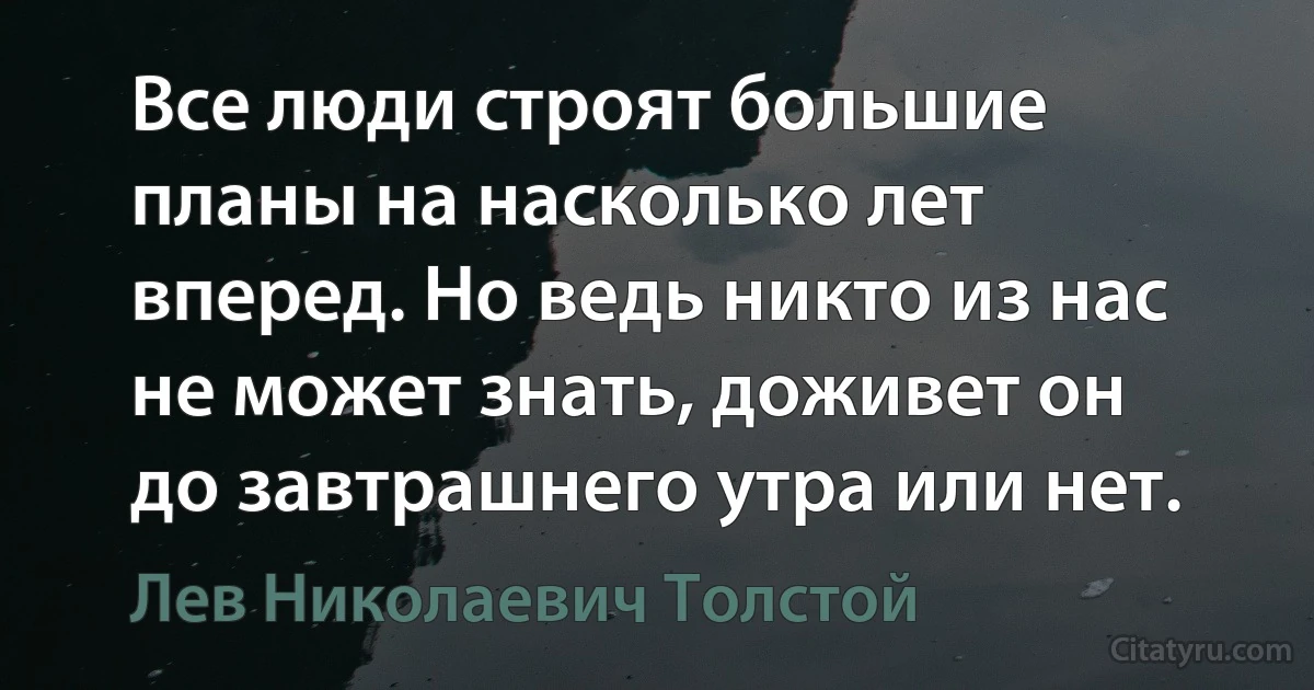 Все люди строят большие планы на насколько лет вперед. Но ведь никто из нас не может знать, доживет он до завтрашнего утра или нет. (Лев Николаевич Толстой)