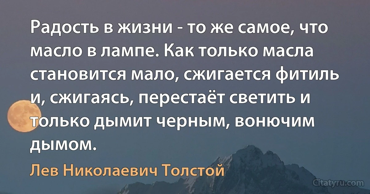 Радость в жизни - то же самое, что масло в лампе. Как только масла становится мало, сжигается фитиль и, сжигаясь, перестаёт светить и только дымит черным, вонючим дымом. (Лев Николаевич Толстой)