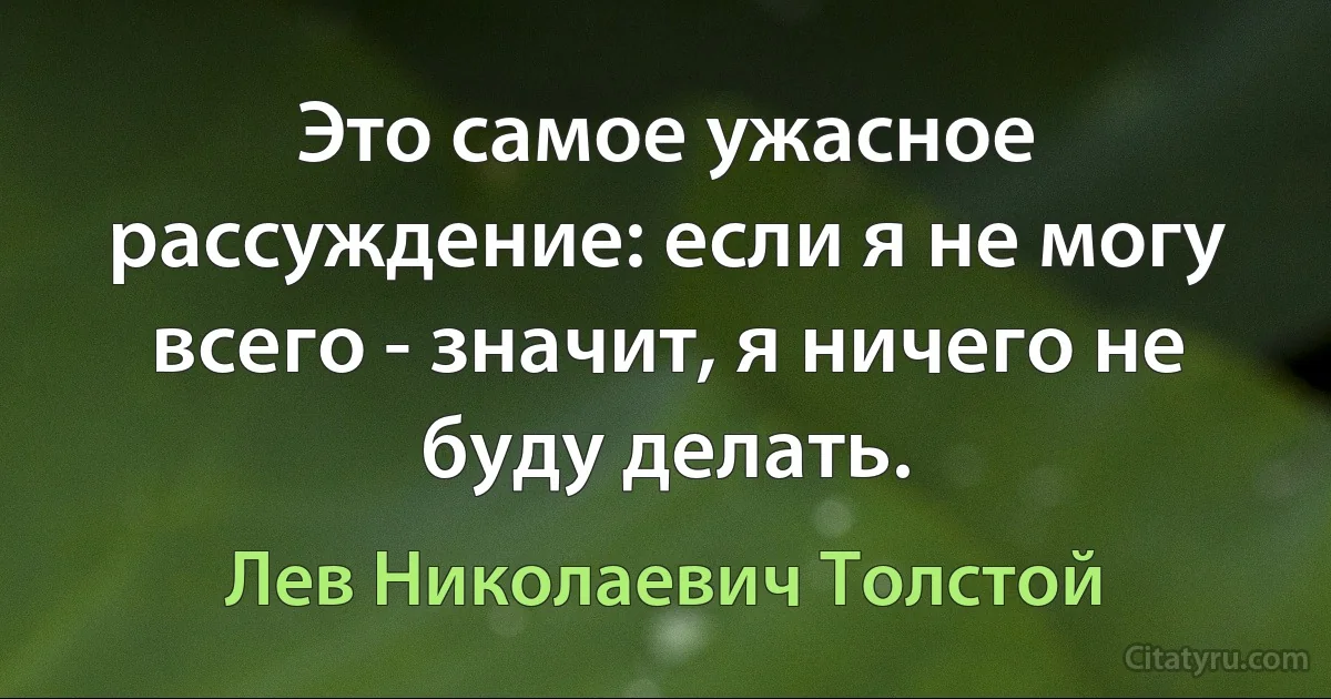 Это самое ужасное рассуждение: если я не могу всего - значит, я ничего не буду делать. (Лев Николаевич Толстой)