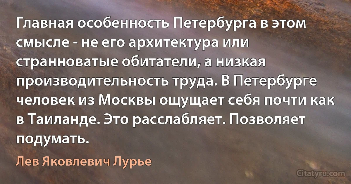 Главная особенность Петербурга в этом смысле - не его архитектура или странноватые обитатели, а низкая производительность труда. В Петербурге человек из Москвы ощущает себя почти как в Таиланде. Это расслабляет. Позволяет подумать. (Лев Яковлевич Лурье)