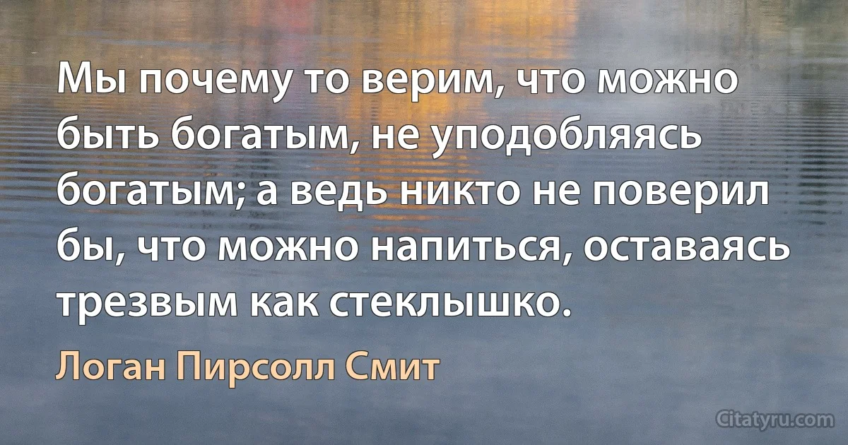 Мы почему то верим, что можно быть богатым, не уподобляясь богатым; а ведь никто не поверил бы, что можно напиться, оставаясь трезвым как стеклышко. (Логан Пирсолл Смит)