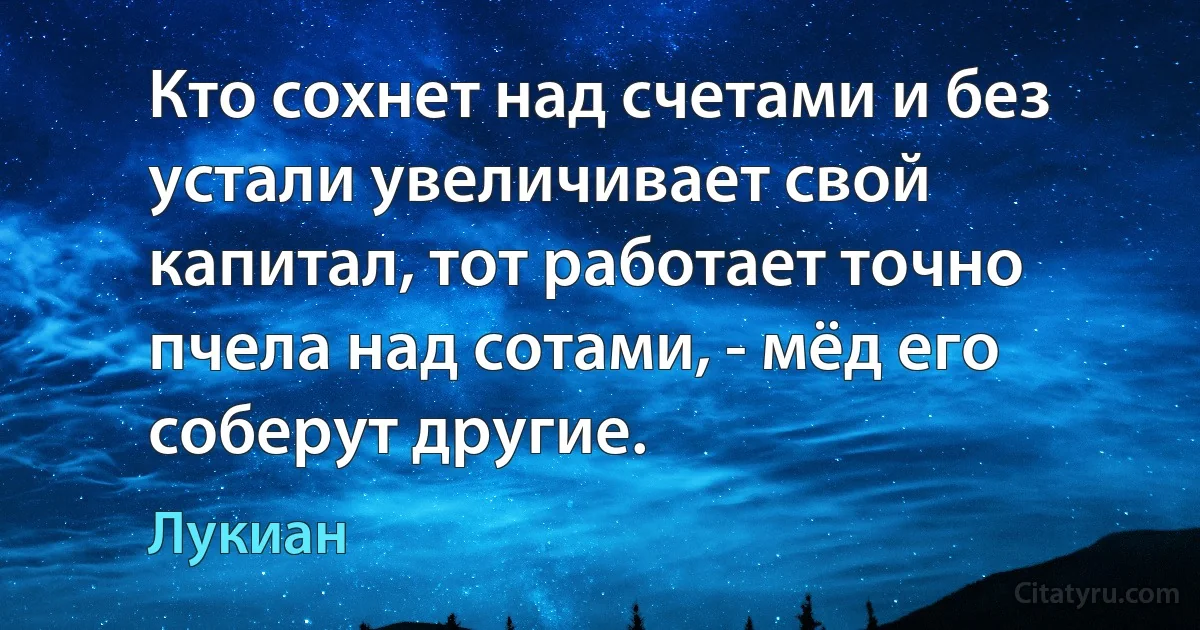 Кто сохнет над счетами и без устали увеличивает свой капитал, тот работает точно пчела над сотами, - мёд его соберут другие. (Лукиан)