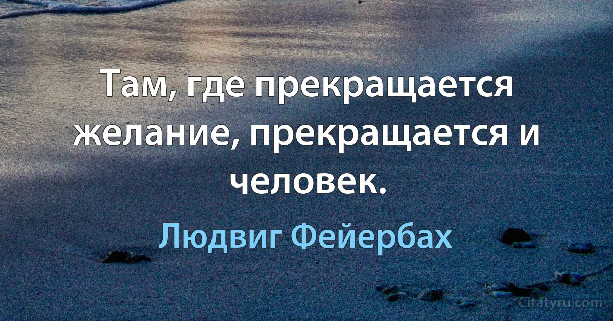 Там, где прекращается желание, прекращается и человек. (Людвиг Фейербах)