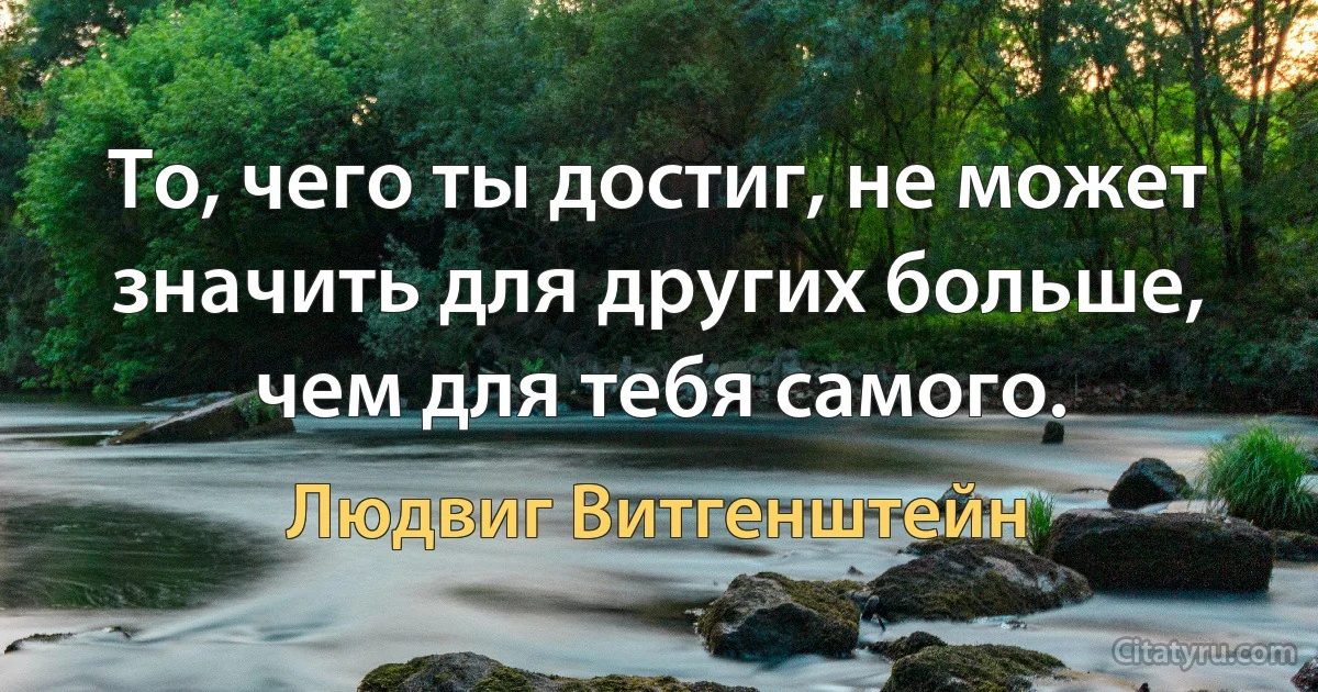 То, чего ты достиг, не может значить для других больше, чем для тебя самого. (Людвиг Витгенштейн)