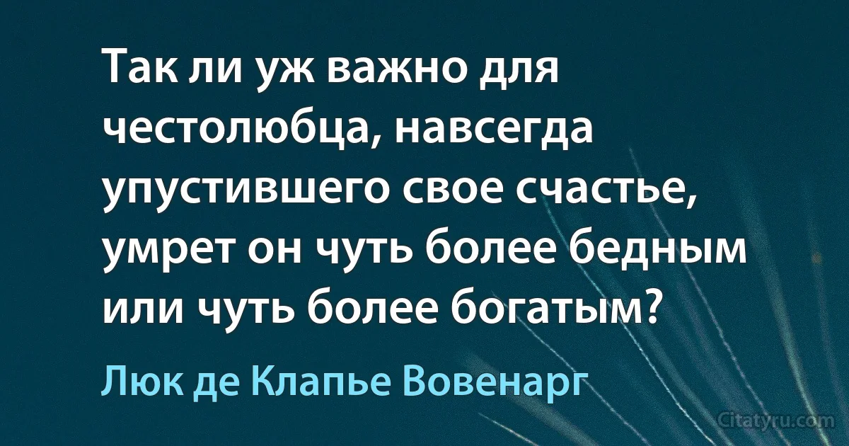 Так ли уж важно для честолюбца, навсегда упустившего свое счастье, умрет он чуть более бедным или чуть более богатым? (Люк де Клапье Вовенарг)