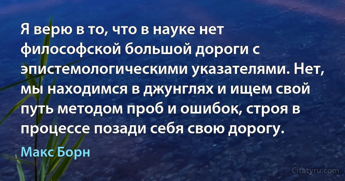 Я верю в то, что в науке нет философской большой дороги с эпистемологическими указателями. Нет, мы находимся в джунглях и ищем свой путь методом проб и ошибок, строя в процессе позади себя свою дорогу. (Макс Борн)