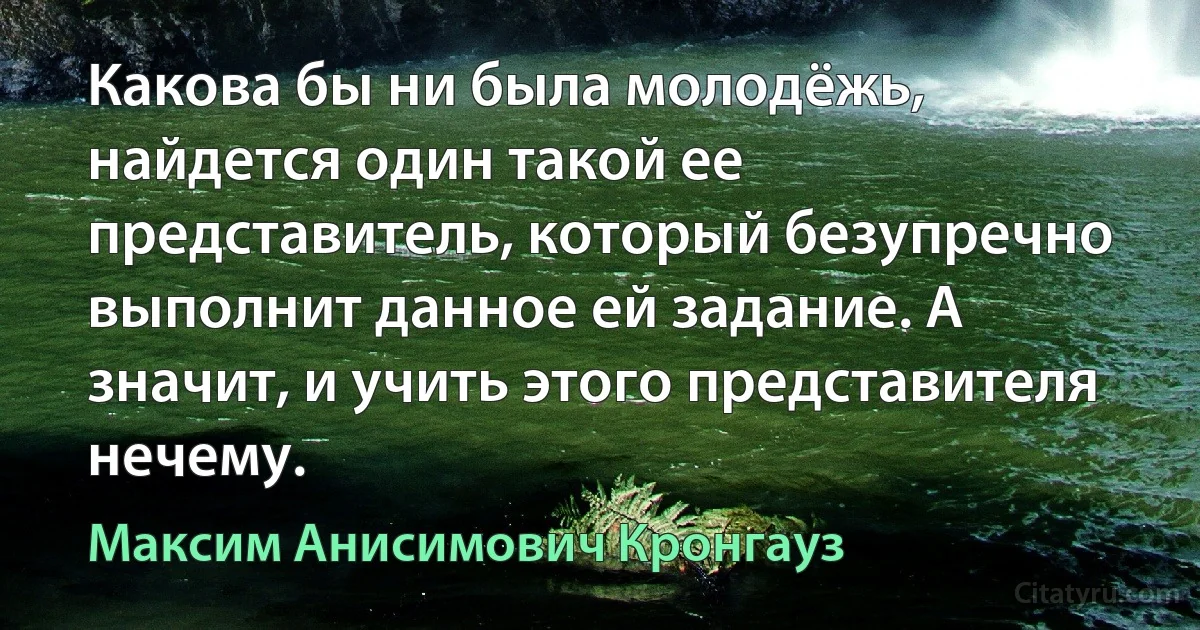 Какова бы ни была молодёжь, найдется один такой ее представитель, который безупречно выполнит данное ей задание. А значит, и учить этого представителя нечему. (Максим Анисимович Кронгауз)