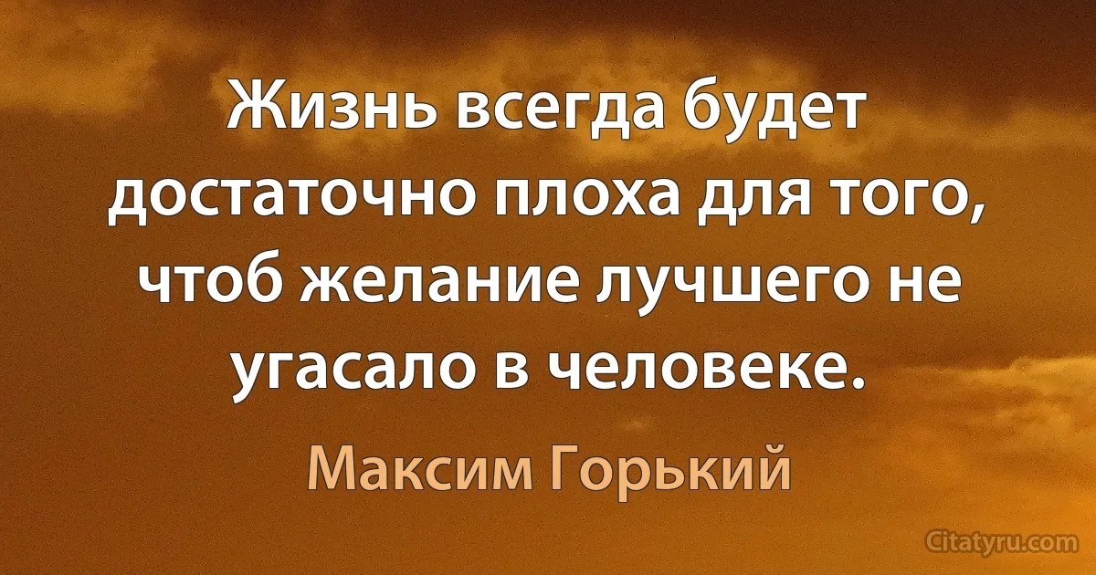 Жизнь всегда будет достаточно плоха для того, чтоб желание лучшего не угасало в человеке. (Максим Горький)