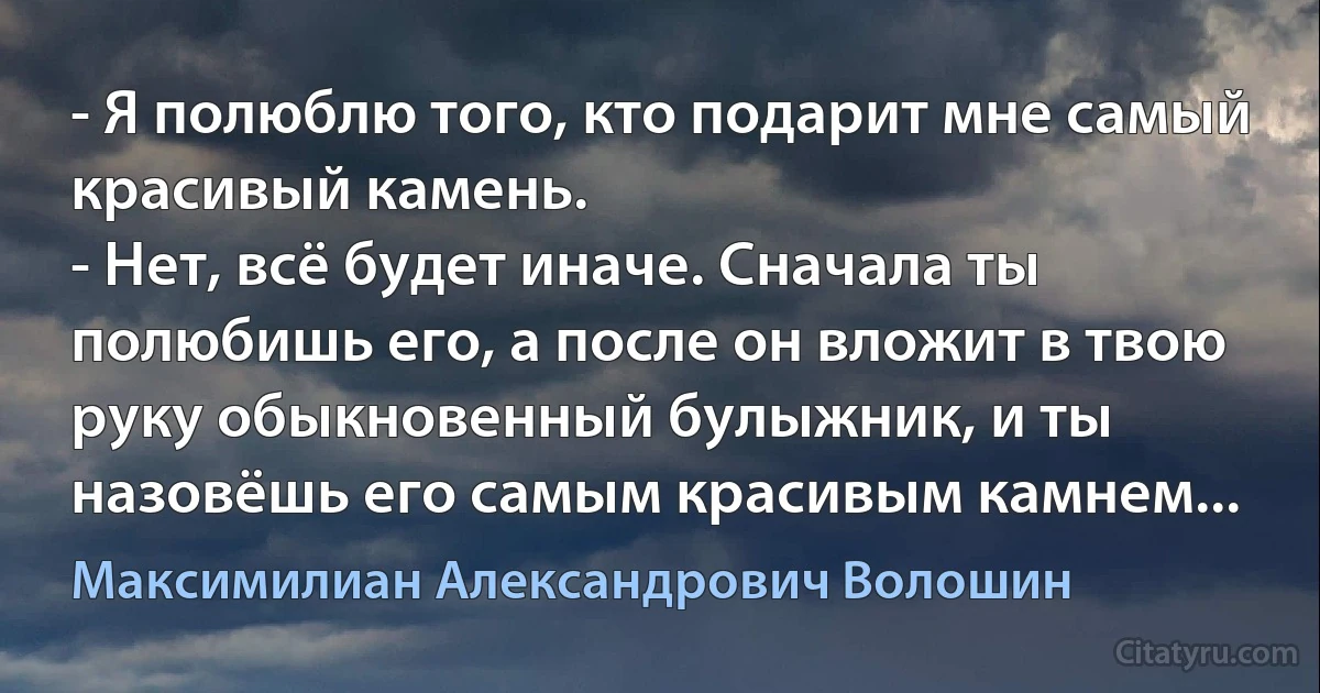 - Я полюблю того, кто подарит мне самый красивый камень. 
- Нет, всё будет иначе. Сначала ты полюбишь его, а после он вложит в твою руку обыкновенный булыжник, и ты назовёшь его самым красивым камнем... (Максимилиан Александрович Волошин)