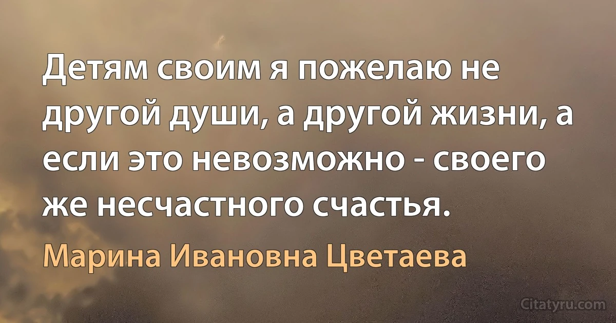 Детям своим я пожелаю не другой души, а другой жизни, а если это невозможно - своего же несчастного счастья. (Марина Ивановна Цветаева)