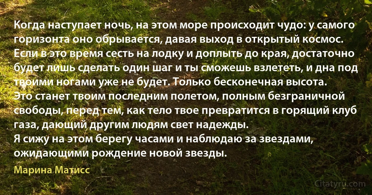 Когда наступает ночь, на этом море происходит чудо: у самого горизонта оно обрывается, давая выход в открытый космос.
Если в это время сесть на лодку и доплыть до края, достаточно будет лишь сделать один шаг и ты сможешь взлететь, и дна под твоими ногами уже не будет. Только бесконечная высота.
Это станет твоим последним полетом, полным безграничной свободы, перед тем, как тело твое превратится в горящий клуб газа, дающий другим людям свет надежды.
Я сижу на этом берегу часами и наблюдаю за звездами, ожидающими рождение новой звезды. (Марина Матисс)