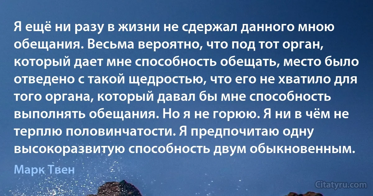 Я ещё ни разу в жизни не сдержал данного мною обещания. Весьма вероятно, что под тот орган, который дает мне способность обещать, место было отведено с такой щедростью, что его не хватило для того органа, который давал бы мне способность выполнять обещания. Но я не горюю. Я ни в чём не терплю половинчатости. Я предпочитаю одну высокоразвитую способность двум обыкновенным. (Марк Твен)