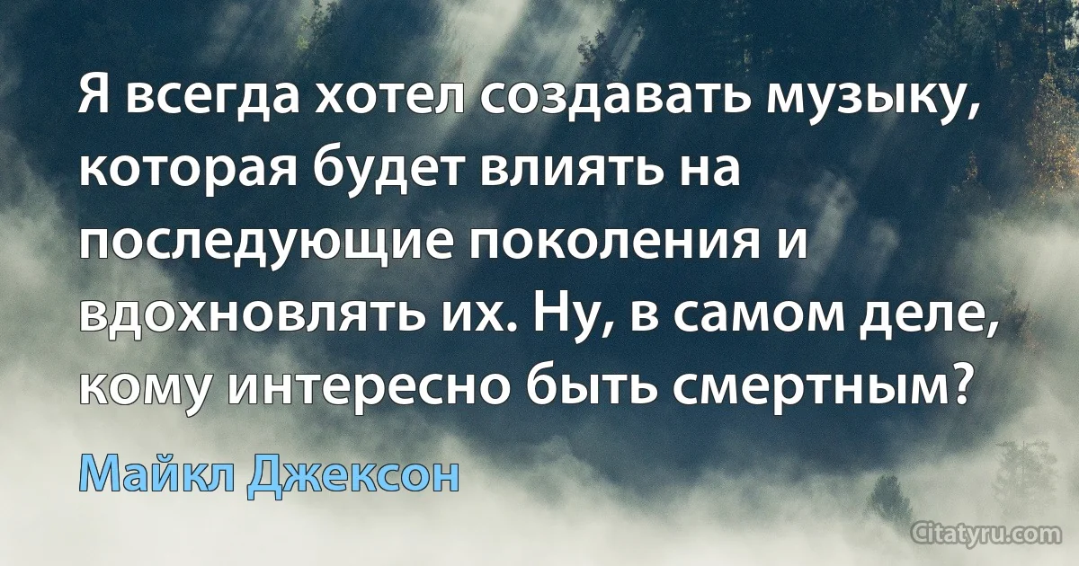 Я всегда хотел создавать музыку, которая будет влиять на последующие поколения и вдохновлять их. Ну, в самом деле, кому интересно быть смертным? (Майкл Джексон)