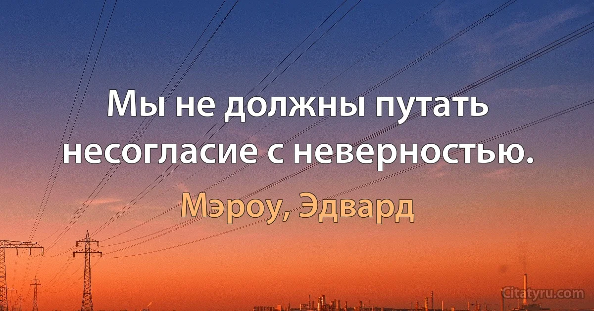 Мы не должны путать несогласие с неверностью. (Мэроу, Эдвард)