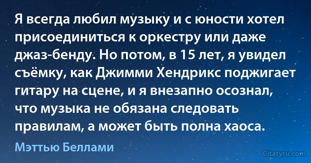 Я всегда любил музыку и с юности хотел присоединиться к оркестру или даже джаз-бенду. Но потом, в 15 лет, я увидел съёмку, как Джимми Хендрикс поджигает гитару на сцене, и я внезапно осознал, что музыка не обязана следовать правилам, а может быть полна хаоса. (Мэттью Беллами)