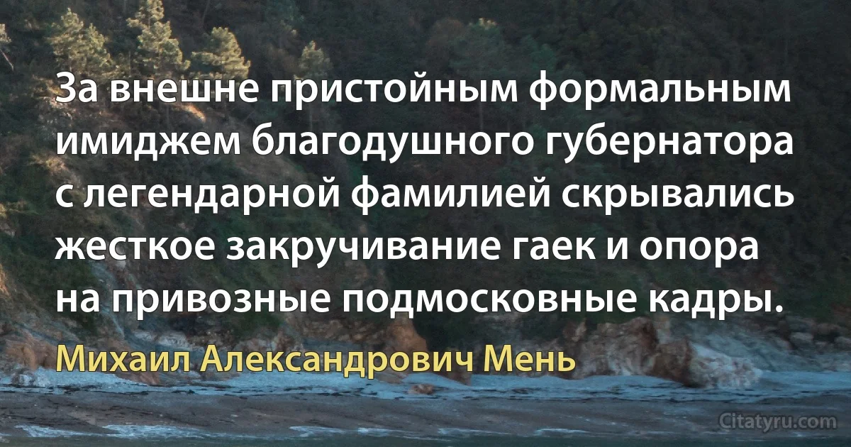 За внешне пристойным формальным имиджем благодушного губернатора с легендарной фамилией скрывались жесткое закручивание гаек и опора на привозные подмосковные кадры. (Михаил Александрович Мень)