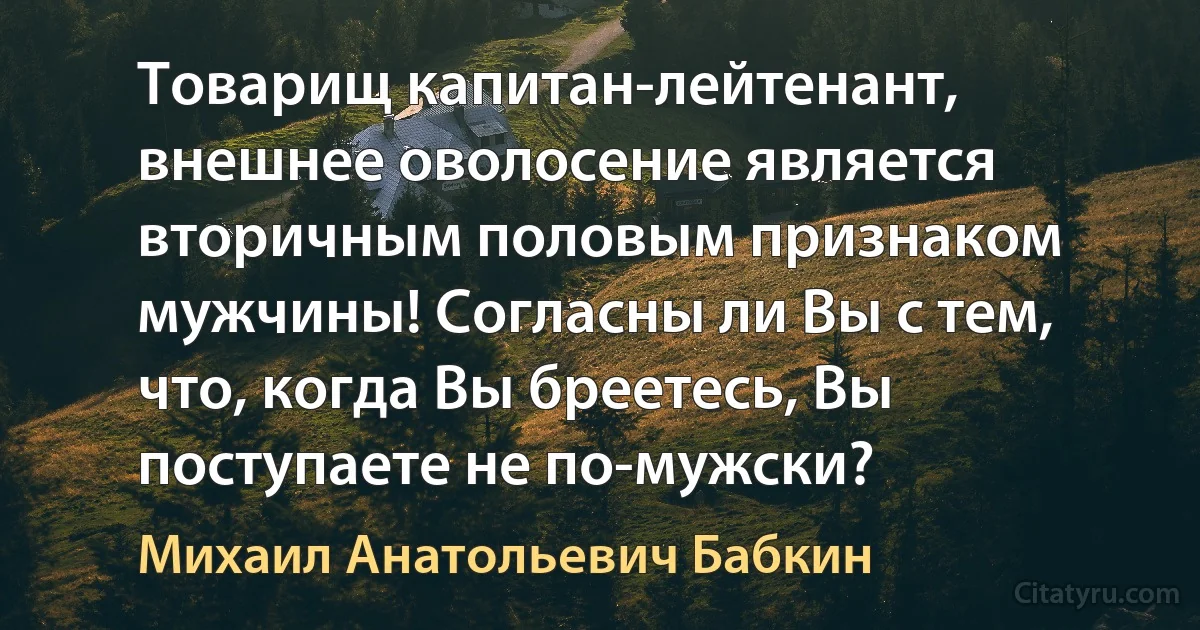 Товарищ капитан-лейтенант, внешнее оволосение является вторичным половым признаком мужчины! Согласны ли Вы с тем, что, когда Вы бреетесь, Вы поступаете не по-мужски? (Михаил Анатольевич Бабкин)