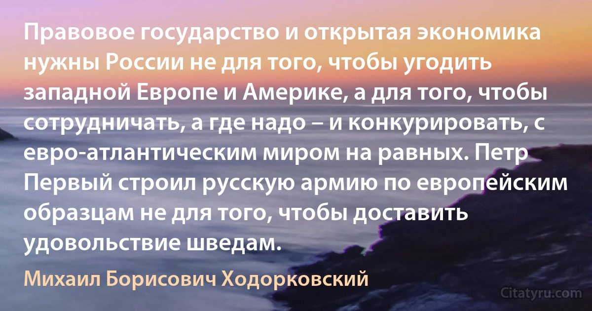 Правовое государство и открытая экономика нужны России не для того, чтобы угодить западной Европе и Америке, а для того, чтобы сотрудничать, а где надо – и конкурировать, с евро-атлантическим миром на равных. Петр Первый строил русскую армию по европейским образцам не для того, чтобы доставить удовольствие шведам. (Михаил Борисович Ходорковский)