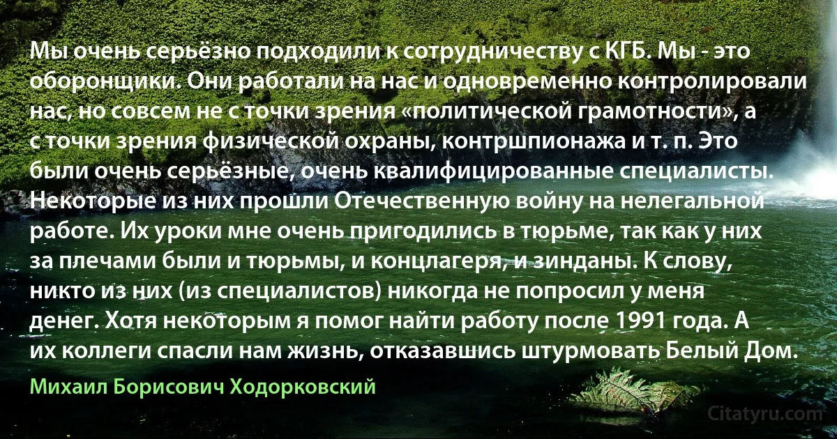 Мы очень серьёзно подходили к сотрудничеству с КГБ. Мы - это оборонщики. Они работали на нас и одновременно контролировали нас, но совсем не с точки зрения «политической грамотности», а с точки зрения физической охраны, контршпионажа и т. п. Это были очень серьёзные, очень квалифицированные специалисты. Некоторые из них прошли Отечественную войну на нелегальной работе. Их уроки мне очень пригодились в тюрьме, так как у них за плечами были и тюрьмы, и концлагеря, и зинданы. К слову, никто из них (из специалистов) никогда не попросил у меня денег. Хотя некоторым я помог найти работу после 1991 года. А их коллеги спасли нам жизнь, отказавшись штурмовать Белый Дом. (Михаил Борисович Ходорковский)