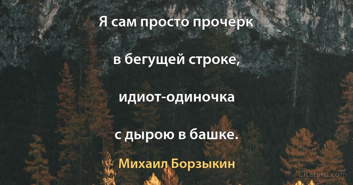 Я сам просто прочерк

в бегущей строке,

идиот-одиночка

с дырою в башке. (Михаил Борзыкин)