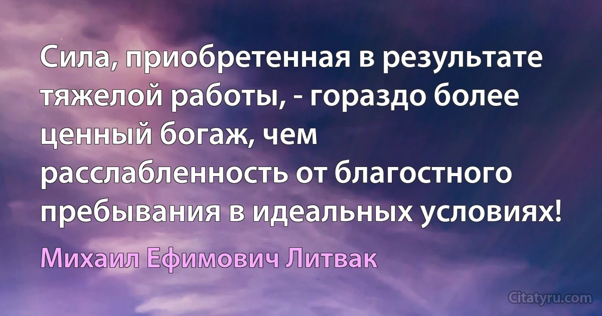 Сила, приобретенная в результате тяжелой работы, - гораздо более ценный богаж, чем расслабленность от благостного пребывания в идеальных условиях! (Михаил Ефимович Литвак)