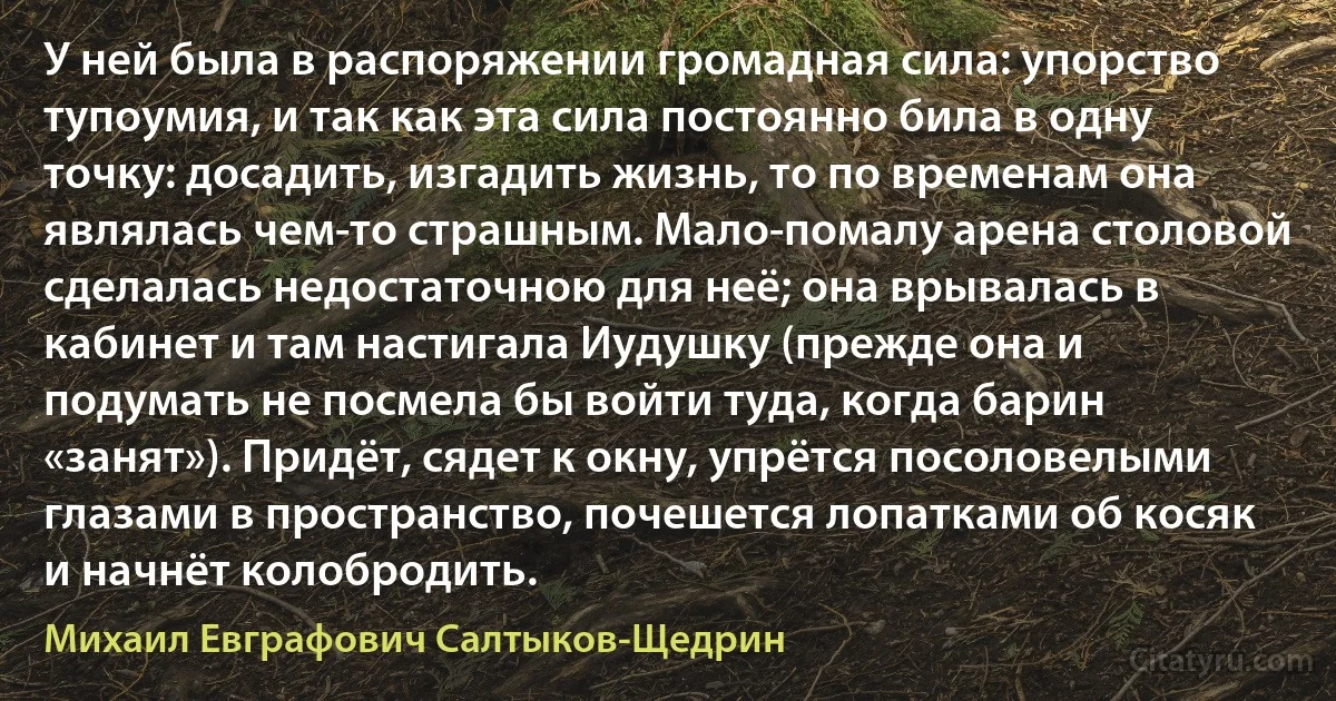 У ней была в распоряжении громадная сила: упорство тупоумия, и так как эта сила постоянно била в одну точку: досадить, изгадить жизнь, то по временам она являлась чем-то страшным. Мало-помалу арена столовой сделалась недостаточною для неё; она врывалась в кабинет и там настигала Иудушку (прежде она и подумать не посмела бы войти туда, когда барин «занят»). Придёт, сядет к окну, упрётся посоловелыми глазами в пространство, почешется лопатками об косяк и начнёт колобродить. (Михаил Евграфович Салтыков-Щедрин)