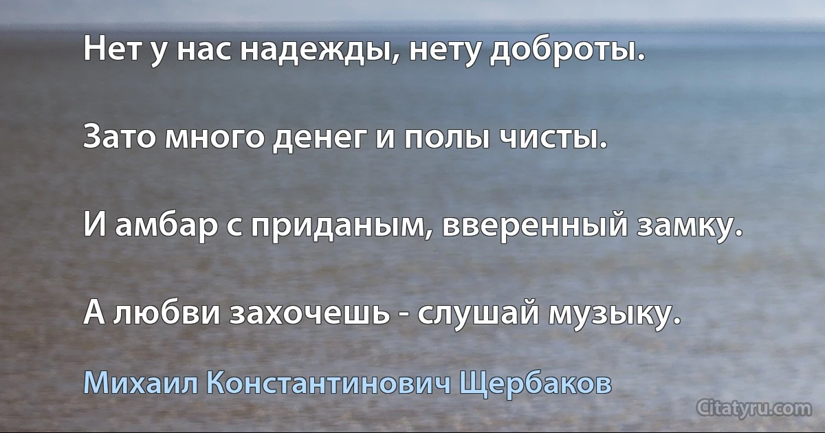 Нет у нас надежды, нету доброты.

Зато много денег и полы чисты.

И амбар с приданым, вверенный замку.

А любви захочешь - слушай музыку. (Михаил Константинович Щербаков)