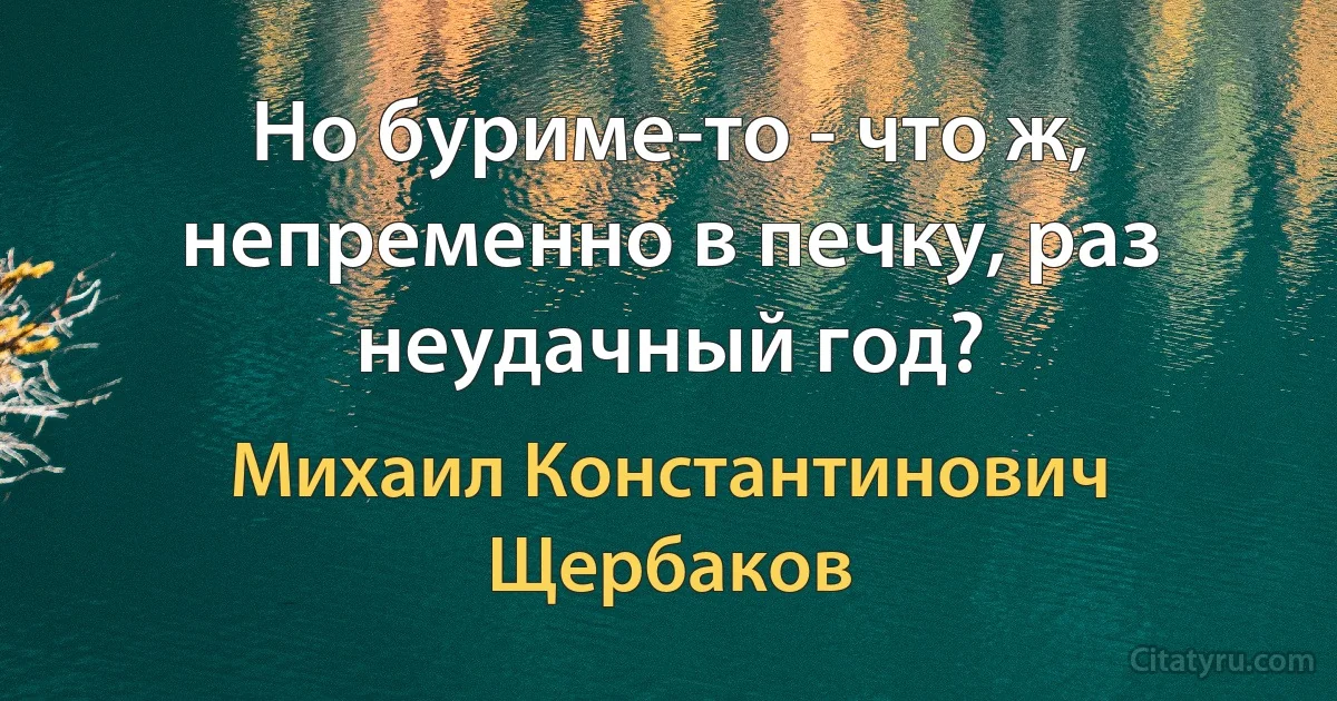 Но буриме-то - что ж, непременно в печку, раз неудачный год? (Михаил Константинович Щербаков)