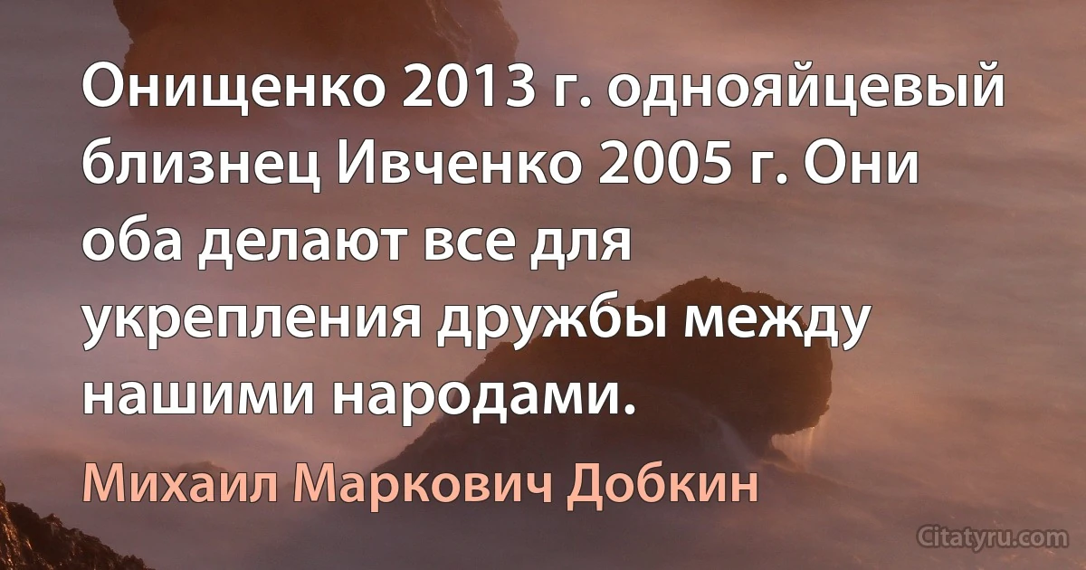 Онищенко 2013 г. однояйцевый близнец Ивченко 2005 г. Они оба делают все для укрепления дружбы между нашими народами. (Михаил Маркович Добкин)