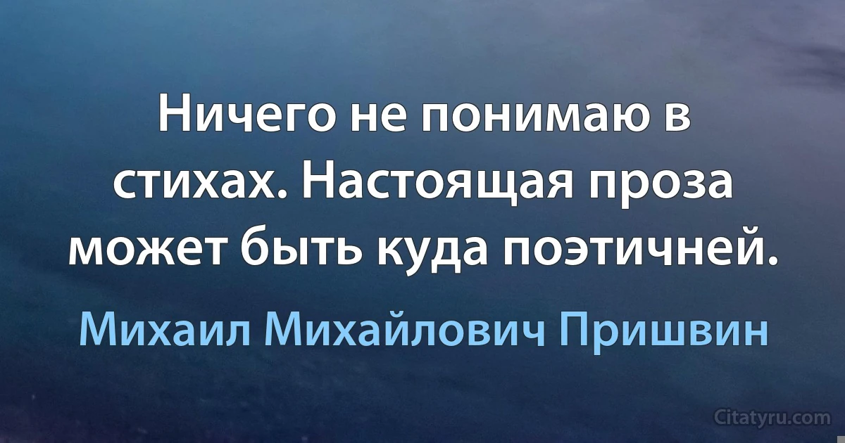 Ничего не понимаю в стихах. Настоящая проза может быть куда поэтичней. (Михаил Михайлович Пришвин)