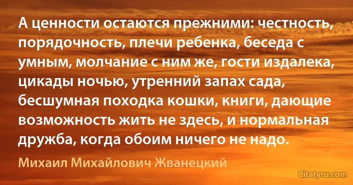 А ценности остаются прежними: честность, порядочность, плечи ребенка, беседа с умным, молчание с ним же, гости издалека, цикады ночью, утренний запах сада, бесшумная походка кошки, книги, дающие возможность жить не здесь, и нормальная дружба, когда обоим ничего не надо. (Михаил Михайлович Жванецкий)