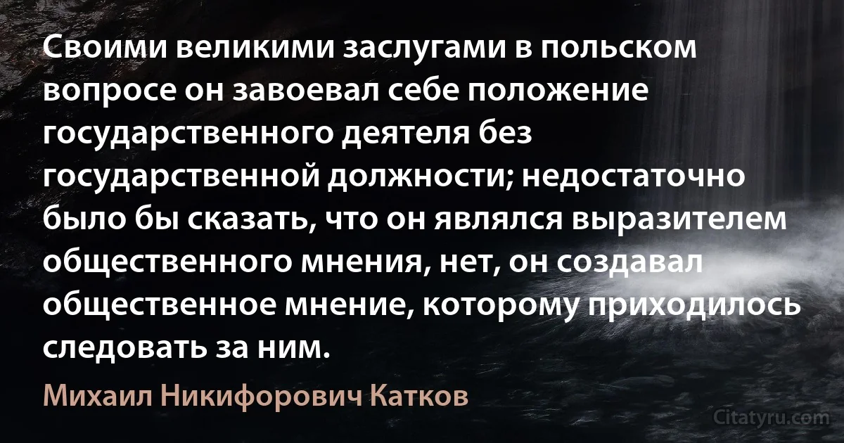 Своими великими заслугами в польском вопросе он завоевал себе положение государственного деятеля без государственной должности; недостаточно было бы сказать, что он являлся выразителем общественного мнения, нет, он создавал общественное мнение, которому приходилось следовать за ним. (Михаил Никифорович Катков)