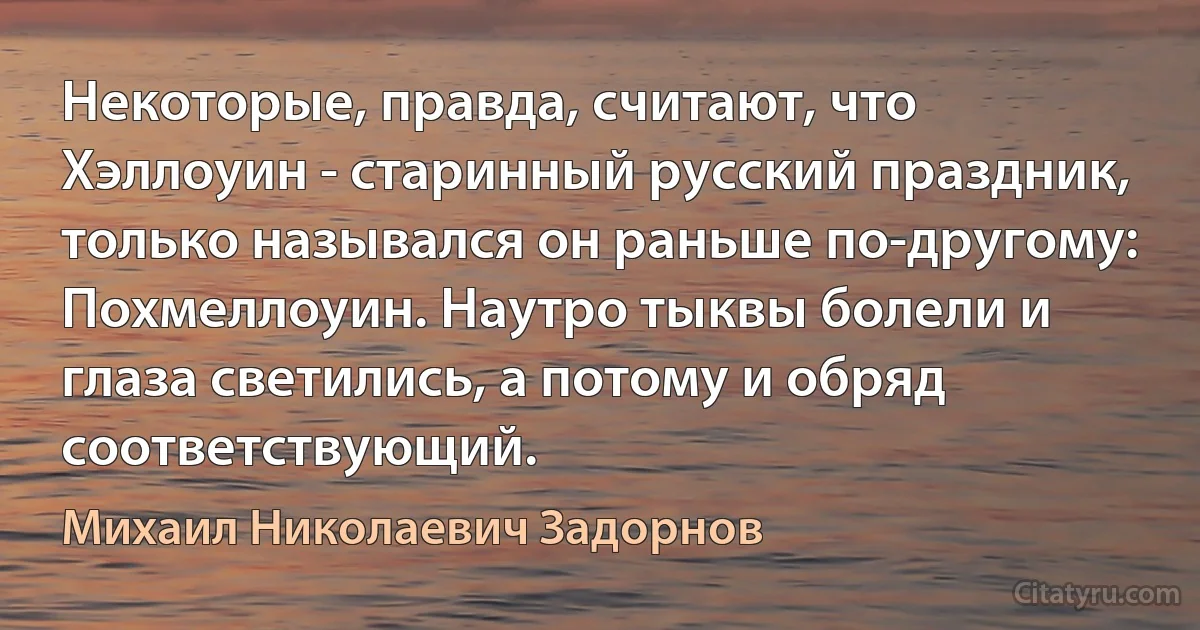 Некоторые, правда, считают, что Хэллоуин - старинный русский праздник, только назывался он раньше по-другому: Похмеллоуин. Наутро тыквы болели и глаза светились, а потому и обряд соответствующий. (Михаил Николаевич Задорнов)