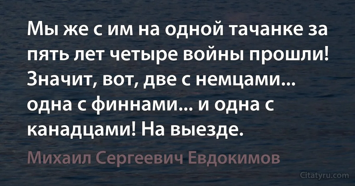 Мы же с им на одной тачанке за пять лет четыре войны прошли! Значит, вот, две с немцами... одна с финнами... и одна с канадцами! На выезде. (Михаил Сергеевич Евдокимов)