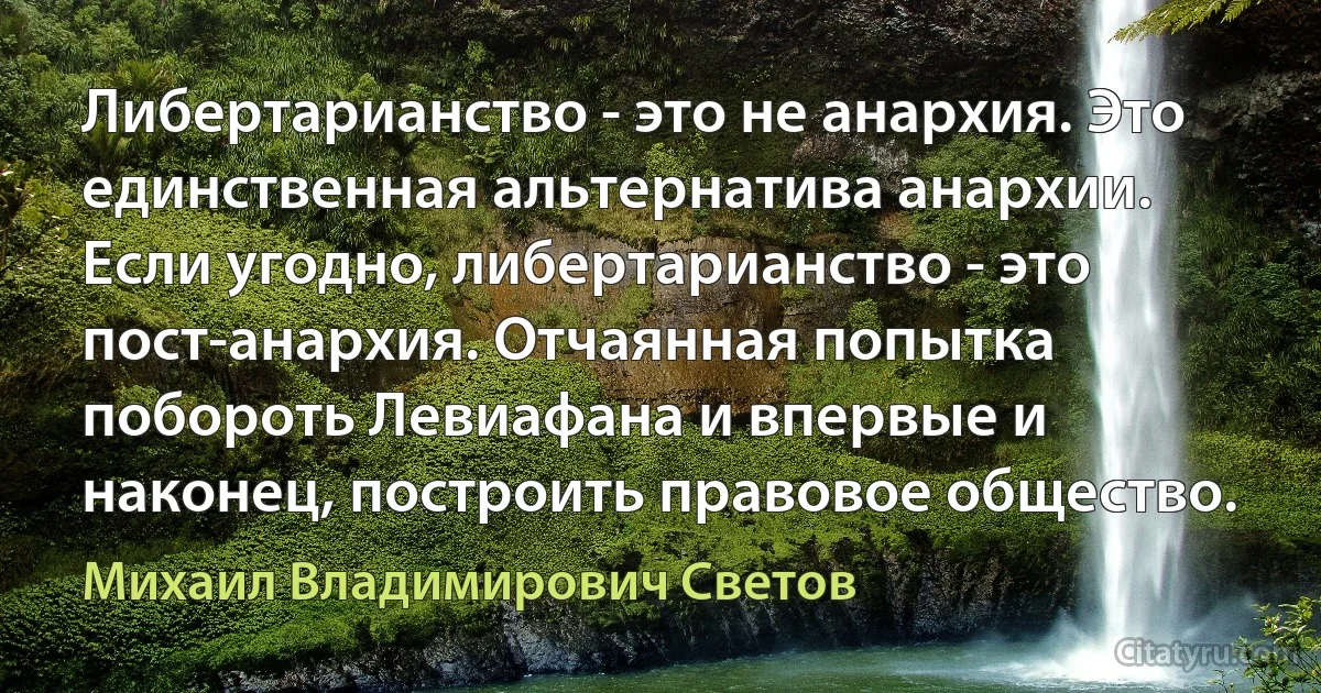 Либертарианство - это не анархия. Это единственная альтернатива анархии. Если угодно, либертарианство - это пост-анархия. Отчаянная попытка побороть Левиафана и впервые и наконец, построить правовое общество. (Михаил Владимирович Светов)