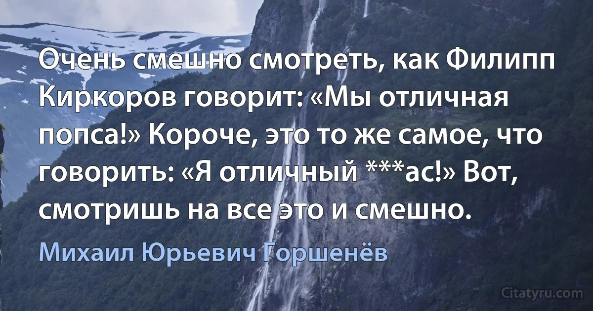 Очень смешно смотреть, как Филипп Киркоров говорит: «Мы отличная попса!» Короче, это то же самое, что говорить: «Я отличный ***ас!» Вот, смотришь на все это и смешно. (Михаил Юрьевич Горшенёв)