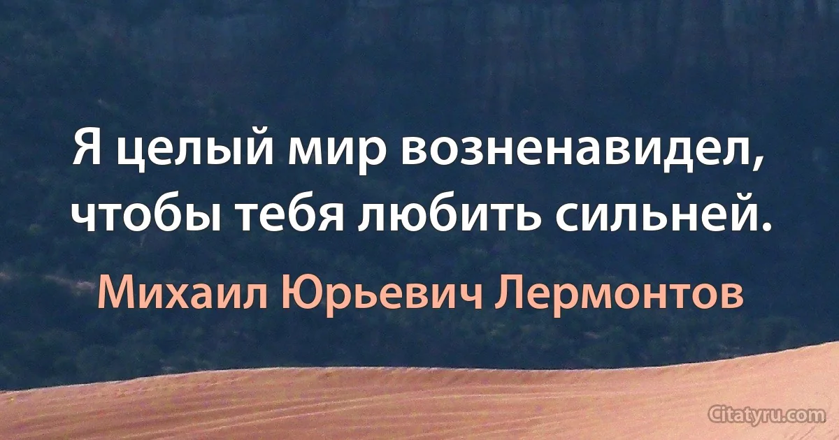 Я целый мир возненавидел, чтобы тебя любить сильней. (Михаил Юрьевич Лермонтов)