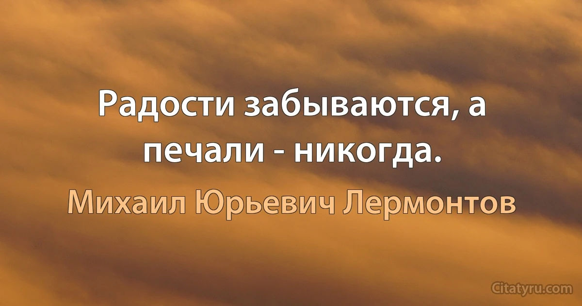 Радости забываются, а печали - никогда. (Михаил Юрьевич Лермонтов)