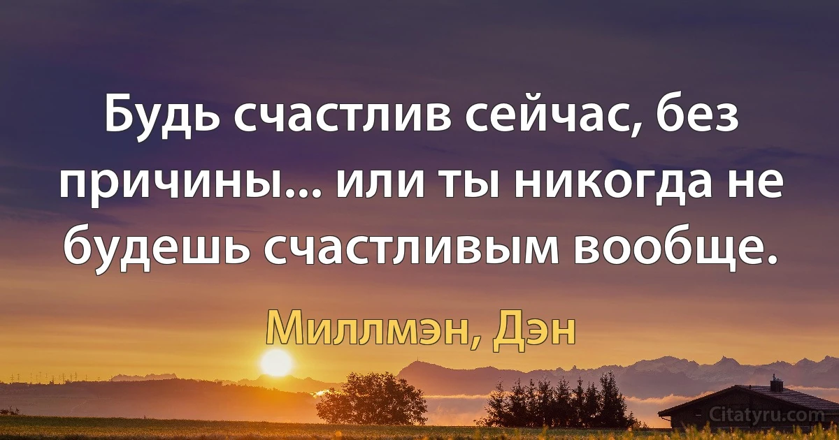 Будь счастлив сейчас, без причины... или ты никогда не будешь счастливым вообще. (Миллмэн, Дэн)