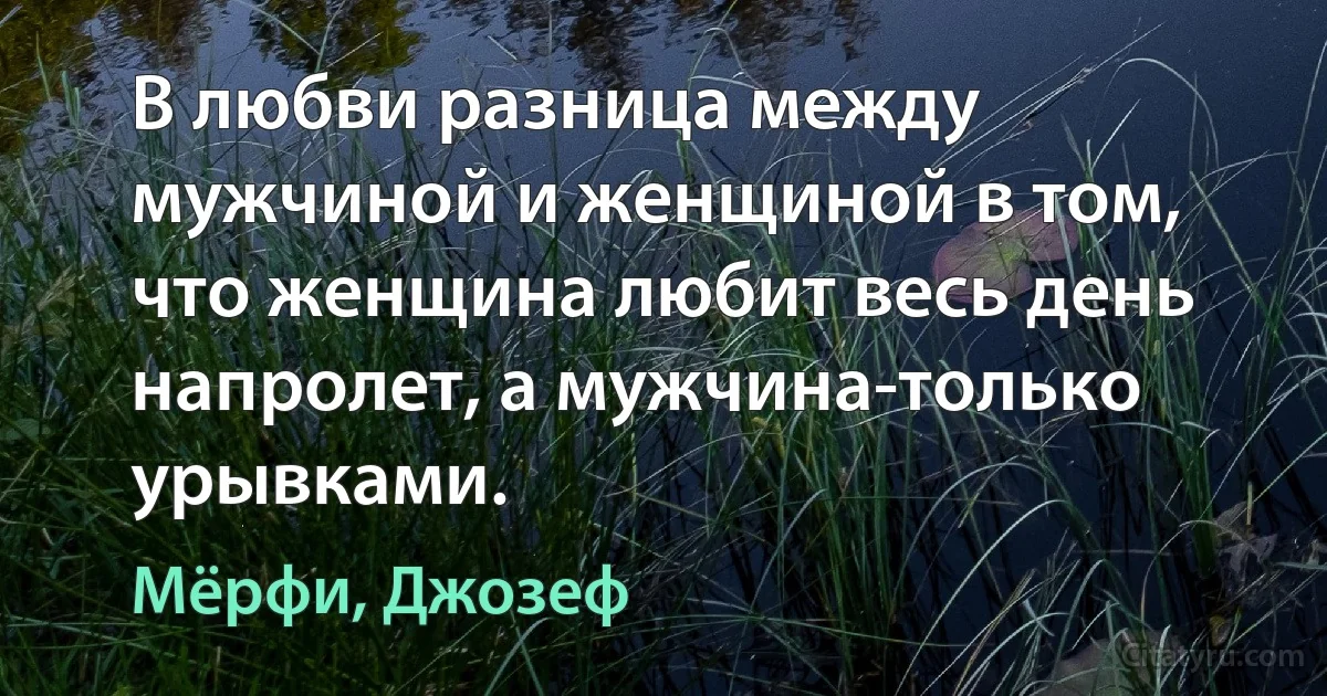 В любви разница между мужчиной и женщиной в том, что женщина любит весь день напролет, а мужчина-только урывками. (Мёрфи, Джозеф)